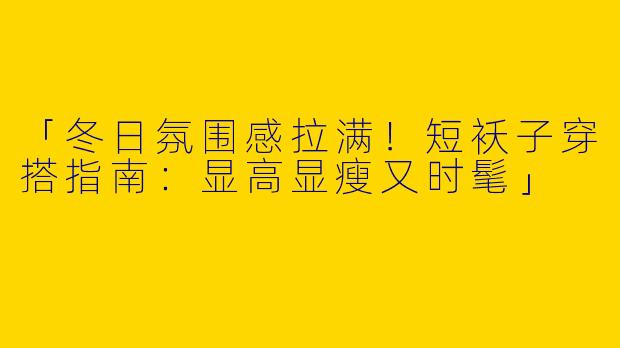 「冬日氛围感拉满！短袄子穿搭指南：显高显瘦又时髦」