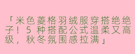 「米色菱格羽绒服穿搭绝绝子！5种搭配公式温柔又高级，秋冬氛围感拉满」