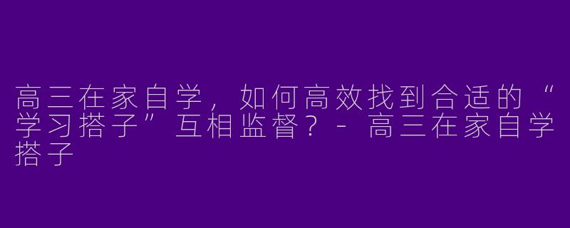 高三在家自学，如何高效找到合适的“学习搭子”互相监督？-高三在家自学搭子