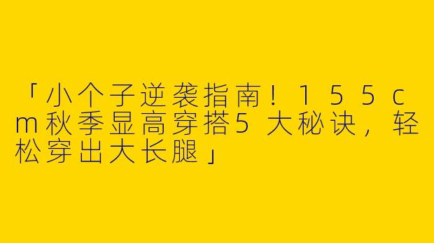 「小个子逆袭指南！155cm秋季显高穿搭5大秘诀，轻松穿出大长腿」
