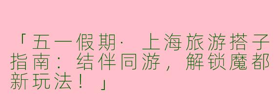 「五一假期·上海旅游搭子指南：结伴同游，解锁魔都新玩法！」