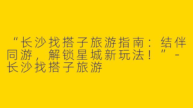 “长沙找搭子旅游指南：结伴同游，解锁星城新玩法！”-长沙找搭子旅游