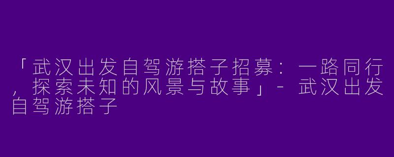 「武汉出发自驾游搭子招募：一路同行，探索未知的风景与故事」-武汉出发自驾游搭子
