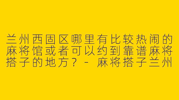 兰州西固区哪里有比较热闹的麻将馆或者可以约到靠谱麻将搭子的地方？-麻将搭子兰州西固