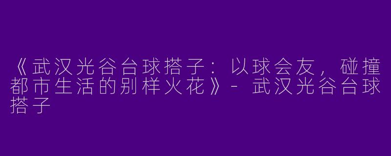 《武汉光谷台球搭子：以球会友，碰撞都市生活的别样火花》-武汉光谷台球搭子