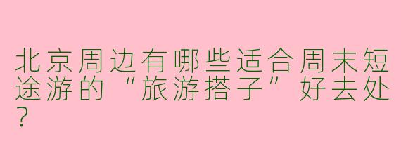 北京周边有哪些适合周末短途游的“旅游搭子”好去处？