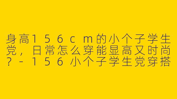 身高156cm的小个子学生党，日常怎么穿能显高又时尚？-156小个子学生党穿搭