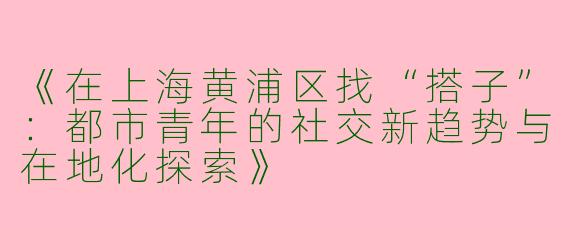 《在上海黄浦区找“搭子”：都市青年的社交新趋势与在地化探索》