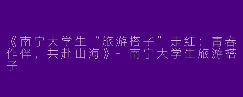 《南宁大学生“旅游搭子”走红：青春作伴，共赴山海》-南宁大学生旅游搭子