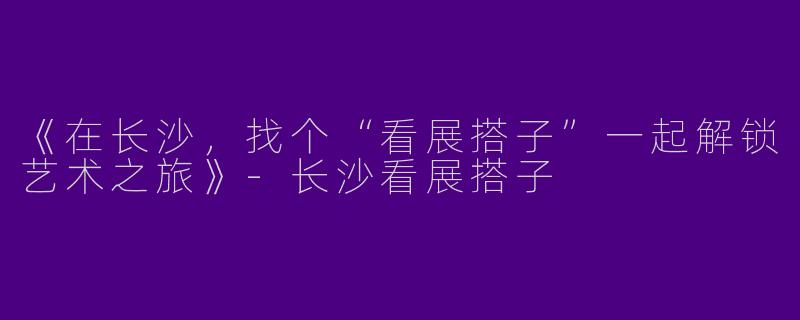 《在长沙，找个“看展搭子”一起解锁艺术之旅》-长沙看展搭子
