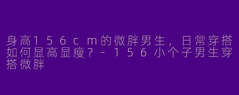 身高156cm的微胖男生，日常穿搭如何显高显瘦？-156小个子男生穿搭微胖
