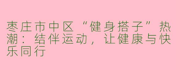 枣庄市中区“健身搭子”热潮：结伴运动，让健康与快乐同行