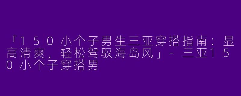 「150小个子男生三亚穿搭指南：显高清爽，轻松驾驭海岛风」-三亚150小个子穿搭男