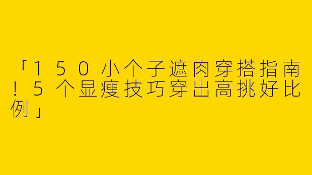 「150小个子遮肉穿搭指南！5个显瘦技巧穿出高挑好比例」