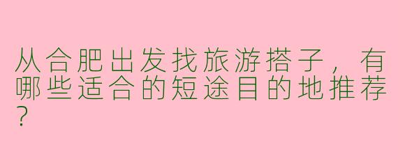 从合肥出发找旅游搭子，有哪些适合的短途目的地推荐？