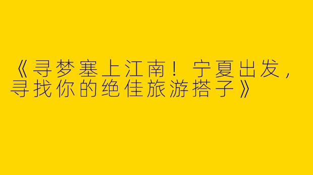 《寻梦塞上江南！宁夏出发，寻找你的绝佳旅游搭子》
