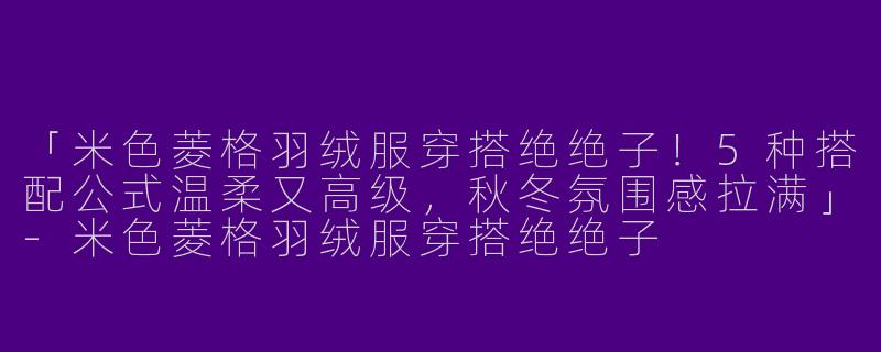 「米色菱格羽绒服穿搭绝绝子！5种搭配公式温柔又高级，秋冬氛围感拉满」-米色菱格羽绒服穿搭绝绝子