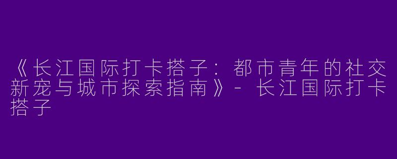 《长江国际打卡搭子：都市青年的社交新宠与城市探索指南》-长江国际打卡搭子