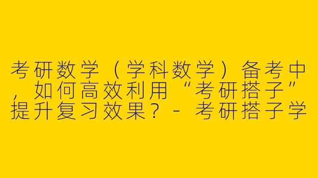 考研数学（学科数学）备考中，如何高效利用“考研搭子”提升复习效果？-考研搭子学科数学