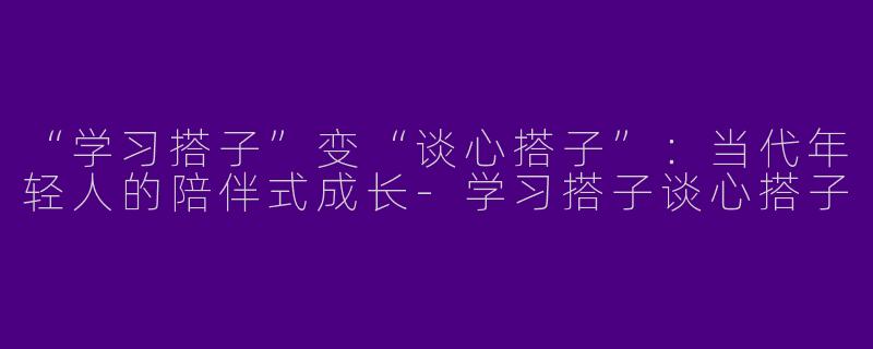 “学习搭子”变“谈心搭子”：当代年轻人的陪伴式成长-学习搭子谈心搭子