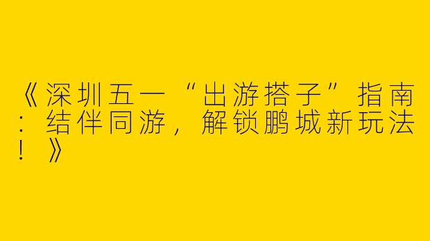 《深圳五一“出游搭子”指南：结伴同游，解锁鹏城新玩法！》