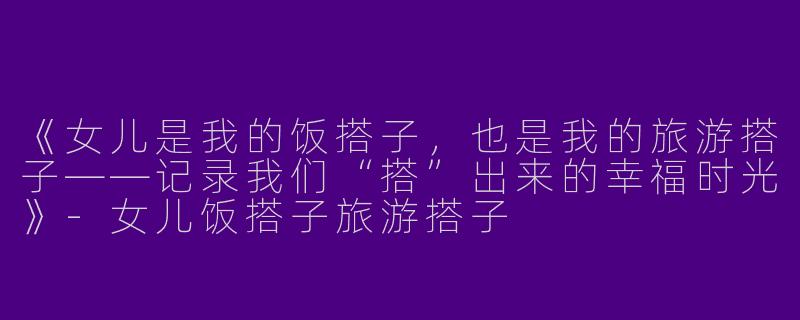 《女儿是我的饭搭子，也是我的旅游搭子——记录我们“搭”出来的幸福时光》-女儿饭搭子旅游搭子