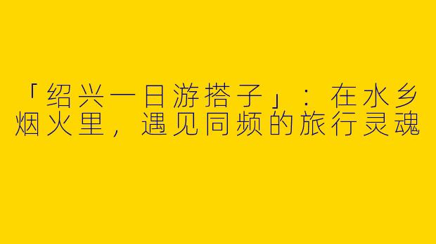 「绍兴一日游搭子」：在水乡烟火里，遇见同频的旅行灵魂