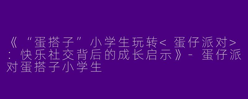 《“蛋搭子”小学生玩转<蛋仔派对>：快乐社交背后的成长启示》-蛋仔派对蛋搭子小学生