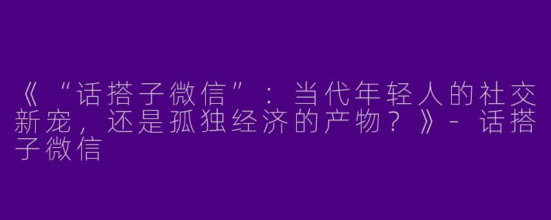 《“话搭子微信”：当代年轻人的社交新宠，还是孤独经济的产物？》-话搭子微信