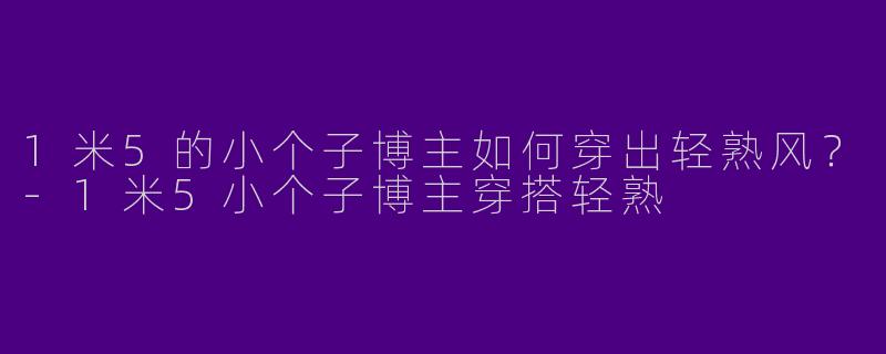 1米5的小个子博主如何穿出轻熟风？-1米5小个子博主穿搭轻熟