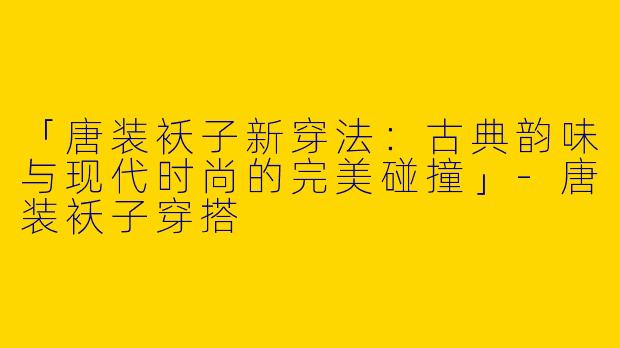 「唐装袄子新穿法：古典韵味与现代时尚的完美碰撞」-唐装袄子穿搭