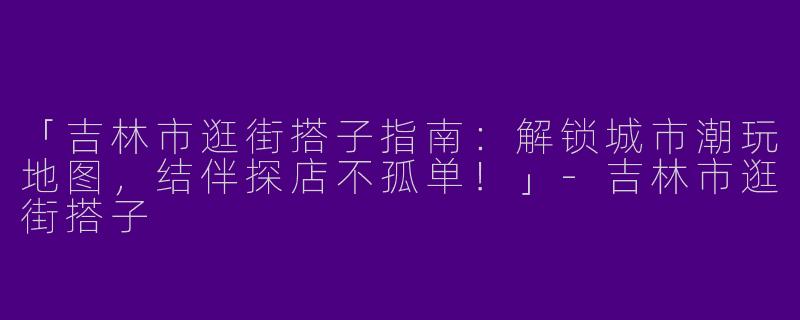 「吉林市逛街搭子指南：解锁城市潮玩地图，结伴探店不孤单！」-吉林市逛街搭子