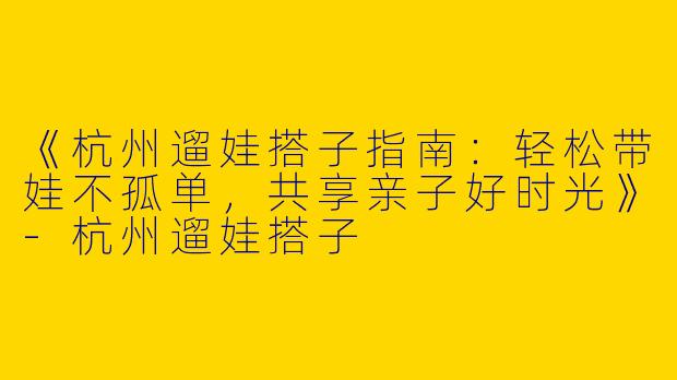 《杭州遛娃搭子指南：轻松带娃不孤单，共享亲子好时光》-杭州遛娃搭子