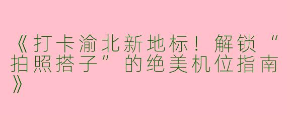 《打卡渝北新地标！解锁“拍照搭子”的绝美机位指南》