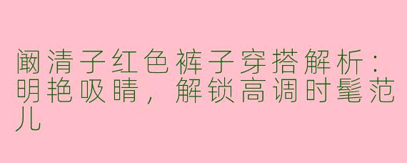 阚清子红色裤子穿搭解析：明艳吸睛，解锁高调时髦范儿
