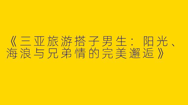 《三亚旅游搭子男生：阳光、海浪与兄弟情的完美邂逅》