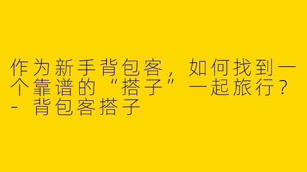 作为新手背包客，如何找到一个靠谱的“搭子”一起旅行？-背包客搭子
