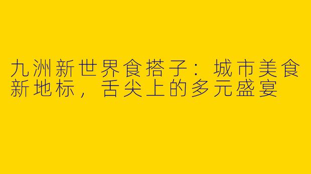 九洲新世界食搭子：城市美食新地标，舌尖上的多元盛宴