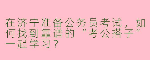 在济宁准备公务员考试，如何找到靠谱的“考公搭子”一起学习？