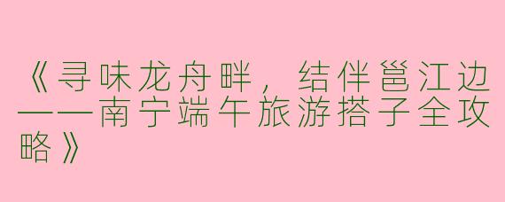 《寻味龙舟畔，结伴邕江边——南宁端午旅游搭子全攻略》