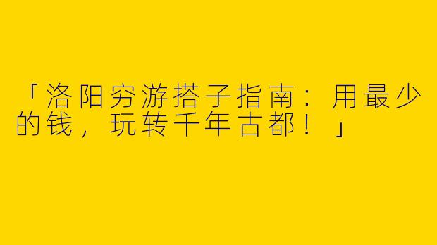 「洛阳穷游搭子指南：用最少的钱，玩转千年古都！」