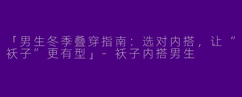 「男生冬季叠穿指南：选对内搭，让“袄子”更有型」-袄子内搭男生