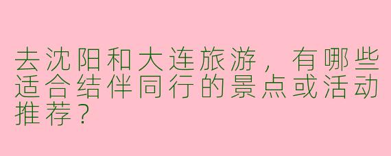 去沈阳和大连旅游，有哪些适合结伴同行的景点或活动推荐？