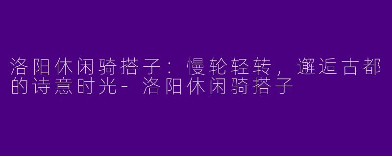 洛阳休闲骑搭子：慢轮轻转，邂逅古都的诗意时光-洛阳休闲骑搭子