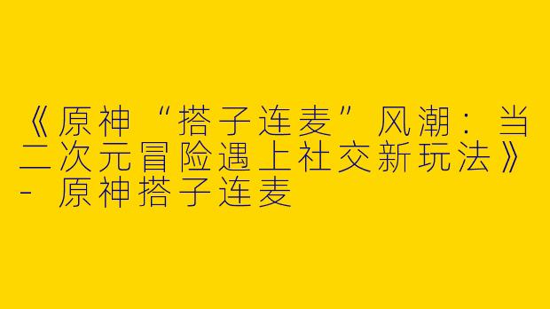 《原神“搭子连麦”风潮：当二次元冒险遇上社交新玩法》-原神搭子连麦