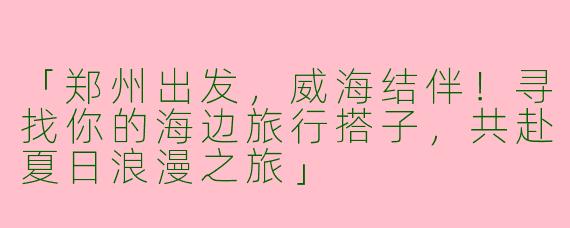 「郑州出发，威海结伴！寻找你的海边旅行搭子，共赴夏日浪漫之旅」