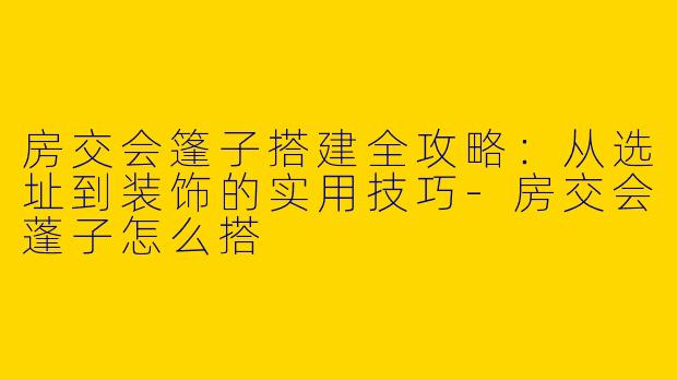 房交会篷子搭建全攻略：从选址到装饰的实用技巧-房交会蓬子怎么搭