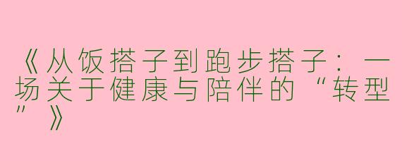 《从饭搭子到跑步搭子：一场关于健康与陪伴的“转型”》