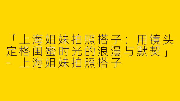 「上海姐妹拍照搭子：用镜头定格闺蜜时光的浪漫与默契」-上海姐妹拍照搭子