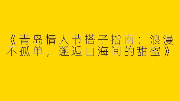 《青岛情人节搭子指南：浪漫不孤单，邂逅山海间的甜蜜》